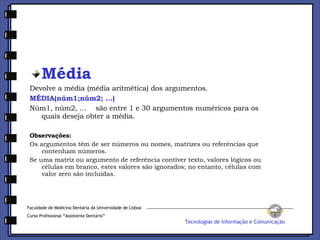 Média Devolve a média (média aritmética) dos argumentos. MÉDIA(núm1;núm2; ...) Núm1, núm2, ...    são entre 1 e 30 argumentos numéricos para os quais deseja obter a média. Observações: Os argumentos têm de ser números ou nomes, matrizes ou referências que contenham números.  Se uma matriz ou argumento de referência contiver texto, valores lógicos ou células em branco, estes valores são ignorados; no entanto, células com valor zero são incluídas.  Faculdade de Medicina Dentária da Universidade de Lisboa Curso Profissional “Assistente Dentário” Tecnologias de Informação e Comunicação 