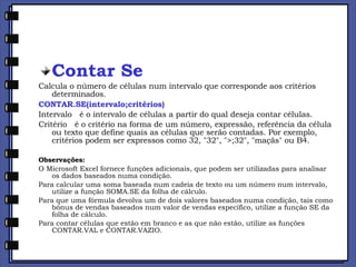 Contar Se Calcula o número de células num intervalo que corresponde aos critérios determinados. CONTAR.SE(intervalo;critérios) Intervalo   é o intervalo de células a partir do qual deseja contar células. Critério   é o critério na forma de um número, expressão, referência da célula ou texto que define quais as células que serão contadas. Por exemplo, critérios podem ser expressos como 32, "32", ">;32", "maçãs" ou B4. Observações: O Microsoft Excel fornece funções adicionais, que podem ser utilizadas para analisar os dados baseados numa condição.  Para calcular uma soma baseada num cadeia de texto ou um número num intervalo, utilize a função SOMA.SE da folha de cálculo.  Para que uma fórmula devolva um de dois valores baseados numa condição, tais como bónus de vendas baseados num valor de vendas específico, utilize a função SE da folha de cálculo.  Para contar células que estão em branco e as que não estão, utilize as funções CONTAR.VAL e CONTAR.VAZIO. 