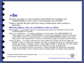 Se Devolve um valor se uma condição especificada for avaliada com VERDADEIRO e outro valor se for avaliada como FALSO. Utilize a função SE para efectuar testes condicionais sobre valores e fórmulas. SE(teste_lógico; valor_se_verdadeiro; valor_se_falso) Teste_lógico    é qualquer valor ou expressão que possa ser avaliado como sendo VERDADEIRO ou FALSO. Valor_se_verdadeiro    é o valor a devolver se teste_lógico for VERDADEIRO. Se teste_lógico se verificar VERDADEIRO e o valor_se_verdadeiro estiver em branco, é devolvido 0 (zero). Para apresentar a palavra VERDADEIRO, defina esse valor lógico para este argumento. O valor_se_verdadeiro pode ser ainda outra fórmula. Valor_se_falso    é o valor a devolver se teste_lógico for FALSO. Se teste_lógico for FALSO e valor_se_falso for omitido, (ou seja, se depois de valor_se_verdadeiro não existir um ponto e vírgula), então o valor lógico FALSO é devolvido. Se teste_lógico for FALSO e valor_se_falso estiver em branco (ou seja, se depois de valor_se_verdadeiro existir um ponto e vírgula seguido de parêntesis fechado), então é devolvido o valor 0 (zero). Valor_se_falso pode ser ainda outra fórmula. Faculdade de Medicina Dentária da Universidade de Lisboa Curso Profissional “Assistente Dentário” Tecnologias de Informação e Comunicação 