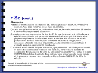 Se  (cont.) Observações: Podem ser aninhadas até sete funções SE, como argumentos  valor_se_verdadeiro  e  valor_se_falso  para construir testes mais elaborados.  Quando os argumentos  valor_se_verdadeiro  e valor_se_falso são avaliados, SE devolve o valor devolvido por essas instruções.  Se qualquer um dos argumentos da função SE for matrizes (matriz: é utilizada para criar fórmulas únicas que produzam vários resultados ou que funcionem num grupo de argumentos dispostos em linhas e colunas. Um intervalo de matriz partilha uma fórmula comum; uma constante de matriz é um grupo de constantes utilizado como um argumento.), cada elemento dessas matrizes é avaliado quando a instrução SE é realizada.  O Microsoft Excel fornece funções adicionais, que podem ser utilizadas para analisar os dados baseados numa condição. Por exemplo, para contar o número de ocorrências de uma cadeia de texto ou um número num intervalo, utilize a função CONTAR.SE da folha de cálculo. Para calcular uma soma baseada numa cadeia de texto ou um número num intervalo, utilize a função SOMA.SE da folha de cálculo. Faculdade de Medicina Dentária da Universidade de Lisboa Curso Profissional “Assistente Dentário” Tecnologias de Informação e Comunicação 