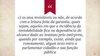 “
10
c) os atos invioláveis ou não, de acordo
com a leitura feita da garantia, quais
sejam, aqueles em que a incidência da
inviolabilidade fica na dependência do
alcance dado ao instituto pelo intérprete,
quando por exemplo, existe, ainda que
remotamente, algum nexo entre o
parlamentar cidadão e sua função
pública
 