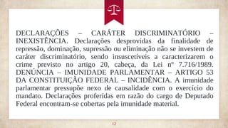 12
DECLARAÇÕES – CARÁTER DISCRIMINATÓRIO –
INEXISTÊNCIA. Declarações desprovidas da finalidade de
repressão, dominação, supressão ou eliminação não se investem de
caráter discriminatório, sendo insuscetíveis a caracterizarem o
crime previsto no artigo 20, cabeça, da Lei nº 7.716/1989.
DENÚNCIA – IMUNIDADE PARLAMENTAR – ARTIGO 53
DA CONSTITUIÇÃO FEDERAL – INCIDÊNCIA. A imunidade
parlamentar pressupõe nexo de causalidade com o exercício do
mandato. Declarações proferidas em razão do cargo de Deputado
Federal encontram-se cobertas pela imunidade material.
 