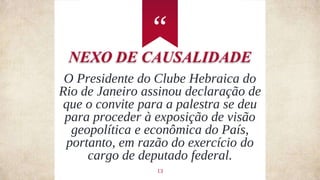 “
13
O Presidente do Clube Hebraica do
Rio de Janeiro assinou declaração de
que o convite para a palestra se deu
para proceder à exposição de visão
geopolítica e econômica do País,
portanto, em razão do exercício do
cargo de deputado federal.
NEXO DE CAUSALIDADE
 