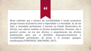 “
14
Resta sublinhar que o alcance da inviolabilidade é tarefa tormentosa
porque transita na fronteira entre a impunidade e a imunidade. Se, de um
lado, a imunidade parlamentar é inerente ao Estado Democrático de
Direito, esse abarca também os direitos fundamentais. Portanto, não é
possível aceitar, na era dos direitos, o aniquilamento dos direitos
fundamentais para que se flexibilize desproporcionalmente a
inviolabilidade parlamentar, de forma a se proteger qualquer
manifestação (VERONESE; MACHADO, 2017).
 