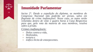 Imunidade Parlamentar
Inciso 2°. Desde a expedição do diploma, os membros do
Congresso Nacional não poderão ser presos, salvo em
flagrante de crime inafiançável. Nesse caso, os autos serão
remetidos dentro de vinte e quatro horas à Casa Respectiva
para que, pelo voto da maioria de seus membros, resolva
sobre a prisão.
Crimes inafiançáveis:
● Dolos contra a vida,
● Hediondos,
● tortura e
● tráfico ilícito de entorpecentes.
18
 