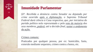 Imunidade Parlamentar
§3º. Recebida a denúncia contra Senador ou deputado por
crime ocorrido após a diplomação, o Supremo Tribunal
Federal dará ciência à Casa respectiva, que, por iniciativa do
partido político nela representado e pelo voto da maioria dos
seus membros, poderá, até a decisão final, sustar o andamento
da ação.
Crimes comuns:
Praticados por qualquer pessoa, por ex: homicídio, furto,
extorsão mediante sequestro, crimes contra a honra, etc.
19
 