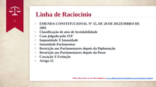 Linha de Raciocínio
◈ EMENDA CONSTITUCIONAL Nº 35, DE 20 DE DEZEMBRO DE
2001
◈ Classificação de atos de Inviolabilidade
◈ Caso julgado pelo STF
◈ Impunidade X Imunidade
◈ Imunidade Parlamentar
◈ Restrição aos Parlamentares depois da Diplomação
◈ Restrição aos Parlamentares depois da Posse
◈ Cassação X Extinção
◈ Artigo 55
More info on how to use this template at www.slidescarnival.com/help-use-presentation-template
2
 