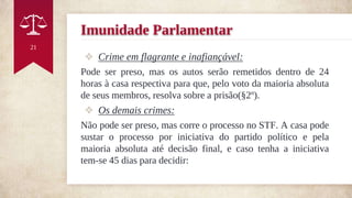 Imunidade Parlamentar
❖ Crime em flagrante e inafiançável:
Pode ser preso, mas os autos serão remetidos dentro de 24
horas à casa respectiva para que, pelo voto da maioria absoluta
de seus membros, resolva sobre a prisão(§2º).
❖ Os demais crimes:
Não pode ser preso, mas corre o processo no STF. A casa pode
sustar o processo por iniciativa do partido político e pela
maioria absoluta até decisão final, e caso tenha a iniciativa
tem-se 45 dias para decidir:
21
 
