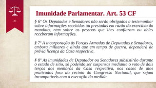 Imunidade Parlamentar. Art. 53 CF
§ 6º Os Deputados e Senadores não serão obrigados a testemunhar
sobre informações recebidas ou prestadas em razão do exercício do
mandato, nem sobre as pessoas que lhes confiaram ou deles
receberam informações.
§ 7º A incorporação às Forças Armadas de Deputados e Senadores,
embora militares e ainda que em tempo de guerra, dependerá de
prévia licença da Casa respectiva.
§ 8º As imunidades de Deputados ou Senadores subsistirão durante
o estado de sítio, só podendo ser suspensas mediante o voto de dois
terços dos membros da Casa respectiva, nos casos de atos
praticados fora do recinto do Congresso Nacional, que sejam
incompatíveis com a execução da medida.
23
 