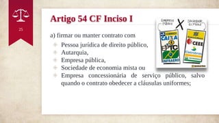 Artigo 54 CF Inciso I
a) firmar ou manter contrato com
◈ Pessoa jurídica de direito público,
◈ Autarquia,
◈ Empresa pública,
◈ Sociedade de economia mista ou
◈ Empresa concessionária de serviço público, salvo
quando o contrato obedecer a cláusulas uniformes;
25
 