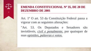 Art. 1º O art. 53 da Constituição Federal passa a
vigorar com as seguintes alterações:
"Art. 53. Os Deputados e Senadores são
invioláveis, civil e penalmente, por quaisquer de
suas opiniões, palavras e votos.
3
EMENDA CONSTITUCIONAL Nº 35, DE 20 DE
DEZEMBRO DE 2001
 