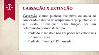 CASSAÇÃO X EXTINÇÃO
Cassação é uma punição que priva ou anula ao
condenado o direito de ocupar um cargo público e de
ser eleito a qualquer outra função por um
determinado período de tempo.
❖ Perda do mandato e não vai poder ser votado nos
próximos 8 anos
❖ Perda da Imunidade Parlamentar
31
 