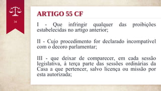 ARTIGO 55 CF
I - Que infringir qualquer das proibições
estabelecidas no artigo anterior;
II - Cujo procedimento for declarado incompatível
com o decoro parlamentar;
III - que deixar de comparecer, em cada sessão
legislativa, à terça parte das sessões ordinárias da
Casa a que pertencer, salvo licença ou missão por
esta autorizada;
34
 