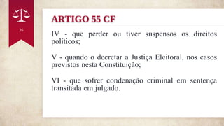 ARTIGO 55 CF
IV - que perder ou tiver suspensos os direitos
políticos;
V - quando o decretar a Justiça Eleitoral, nos casos
previstos nesta Constituição;
VI - que sofrer condenação criminal em sentença
transitada em julgado.
35
 
