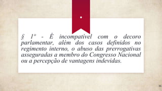 .
36
§ 1º - É incompatível com o decoro
parlamentar, além dos casos definidos no
regimento interno, o abuso das prerrogativas
asseguradas a membro do Congresso Nacional
ou a percepção de vantagens indevidas.
 