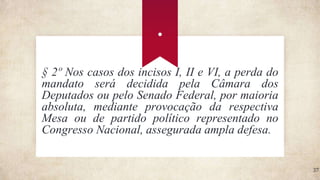 .
37
§ 2º Nos casos dos incisos I, II e VI, a perda do
mandato será decidida pela Câmara dos
Deputados ou pelo Senado Federal, por maioria
absoluta, mediante provocação da respectiva
Mesa ou de partido político representado no
Congresso Nacional, assegurada ampla defesa.
 