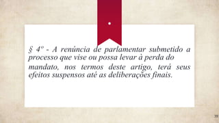.
39
§ 4º - A renúncia de parlamentar submetido a
processo que vise ou possa levar à perda do
mandato, nos termos deste artigo, terá seus
efeitos suspensos até as deliberações finais.
 