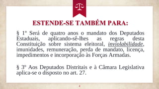 ESTENDE-SE TAMBÉM PARA:
4
§ 1º Será de quatro anos o mandato dos Deputados
Estaduais, aplicando-sê-lhes as regras desta
Constituição sobre sistema eleitoral, inviolabilidade,
imunidades, remuneração, perda de mandato, licença,
impedimentos e incorporação às Forças Armadas.
§ 3º Aos Deputados Distritais e à Câmara Legislativa
aplica-se o disposto no art. 27.
 