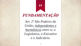 “
5
FUNDAMENTAÇÃO
Art. 2º São Poderes da
União, independentes e
harmônicos entre si, o
Legislativo, o Executivo
e o Judiciário.
 