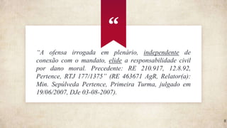 “A ofensa irrogada em plenário, independente de
conexão com o mandato, elide a responsabilidade civil
por dano moral. Precedente: RE 210.917, 12.8.92,
Pertence, RTJ 177/1375” (RE 463671 AgR, Relator(a):
Min. Sepúlveda Pertence, Primeira Turma, julgado em
19/06/2007, DJe 03-08-2007).
“
8
 