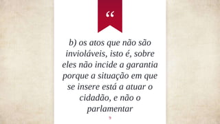 “
9
b) os atos que não são
invioláveis, isto é, sobre
eles não incide a garantia
porque a situação em que
se insere está a atuar o
cidadão, e não o
parlamentar
 
