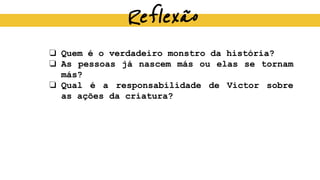 Reflexão
❏ Quem é o verdadeiro monstro da história?
❏ As pessoas já nascem más ou elas se tornam
más?
❏ Qual é a responsabilidade de Victor sobre
as ações da criatura?
 