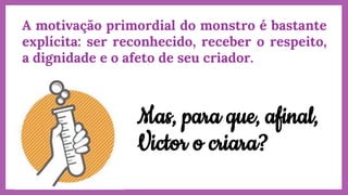 A motivação primordial do monstro é bastante
explícita: ser reconhecido, receber o respeito,
a dignidade e o afeto de seu criador.
Mas, para que, afinal,
Victor o criara?
 