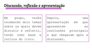 Discussão, reflexão e apresentação
Em grupo, vocês
receberão dois temas
sobre os quais devem
discutir e refletir,
tendo como base a
leitura do livro.
Depois, uma
apresentação em que
apresentem as
conclusões principais
a que chegaram após a
discussão.
 