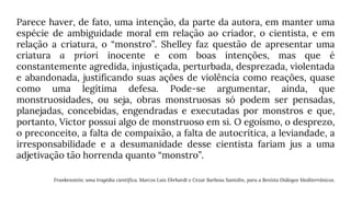 Parece haver, de fato, uma intenção, da parte da autora, em manter uma
espécie de ambiguidade moral em relação ao criador, o cientista, e em
relação a criatura, o “monstro”. Shelley faz questão de apresentar uma
criatura a priori inocente e com boas intenções, mas que é
constantemente agredida, injustiçada, perturbada, desprezada, violentada
e abandonada, justificando suas ações de violência como reações, quase
como uma legítima defesa. Pode-se argumentar, ainda, que
monstruosidades, ou seja, obras monstruosas só podem ser pensadas,
planejadas, concebidas, engendradas e executadas por monstros e que,
portanto, Victor possui algo de monstruoso em si. O egoísmo, o desprezo,
o preconceito, a falta de compaixão, a falta de autocrítica, a leviandade, a
irresponsabilidade e a desumanidade desse cientista fariam jus a uma
adjetivação tão horrenda quanto “monstro”.
Frankenstein: uma tragédia científica. Marcos Luis Ehrhardt e Cezar Barbosa Santolin, para a Revista Diálogos Mediterrânicos.
 