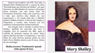 Nasceu em Londres, em 1797. Sua mãe, a
filósofa Mary Wollstonecraft, é autora da obra
“Reivindicação dos Direitos da Mulher”, em que
denuncia as dificuldades de acesso à educação
pelas meninas, um dos livros base do
movimento feminista. Mary não conviveu com
a mãe, que morreu dias depois de seu
nascimento, e foi criada pelo pai, o filósofo
político William Godwin. A autora não chegou a
frequentar a escola, mas cresceu em um
ambiente extremamente intelectualizado.
Sua relação com o marido, o poeta Percy
Shelley, também foi marcada por luto e
tragédia. Eles se casaram em 1816, após o
suicídio da primeira esposa do autor. Mary
sofreu abortos durante o casamento, e um dos
filhos do casal morreu quando ainda era um
bebê. Percy Shelley morreu aos 29 anos, vítima
de um naufrágio.
Shelley escreveu "Frankenstein" quando
tinha apenas 18 anos. Mary Shelley
 