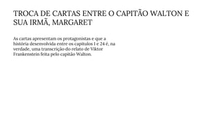 TROCA DE CARTAS ENTRE O CAPITÃO WALTON E
SUA IRMÃ, MARGARET
As cartas apresentam os protagonistas e que a
história desenvolvida entre os capítulos 1 e 24 é, na
verdade, uma transcrição do relato de Viktor
Frankenstein feita pelo capitão Walton.
 