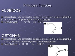 Principais Funções ALDEÍDOS Apresentação : São compostos orgânicos que contém o grupo  carbonila   (C = O), estando o oxigênio ligado a carbono  primário Fórmula Geral :  C = O  ou  RCHO CETONAS Apresentação : São compostos orgânicos que contém o grupo  carbonila   (  C = O), estando o oxigênio ligado a carbono  secundário Fórmula Geral : R – C – R  ou  RCOR’ 