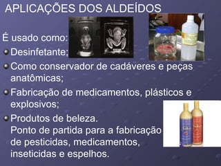 APLICAÇÕES DOS ALDEÍDOS É usado como:  Desinfetante;  Como conservador de cadáveres e peças anatômicas;  Fabricação de medicamentos, plásticos e explosivos; Produtos de beleza.  Ponto de partida para a fabricação  de pesticidas, medicamentos,  inseticidas e espelhos.  