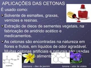 APLICAÇÕES DAS CETONAS É usado como:  Solvente de esmaltes, graxas,  vernizes e resinas.  Extração de óleos de sementes vegetais, na fabricação de anidrido acético e medicamentos.  As cetonas são encontradas na natureza em flores e frutos, em líquidos de odor agradável. Muitas cetonas artificiais e naturais são usadas como perfumes e alimentos.  Jasmona – óleo de jasmim  Ionona – odor de violeta  