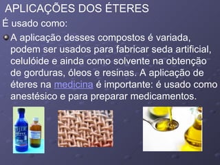 APLICAÇÕES DOS ÉTERES É usado como:  A aplicação desses compostos é variada, podem ser usados para fabricar seda artificial, celulóide e ainda como solvente na obtenção de gorduras, óleos e resinas. A aplicação de éteres na  medicina  é importante: é usado como anestésico e para preparar medicamentos.  