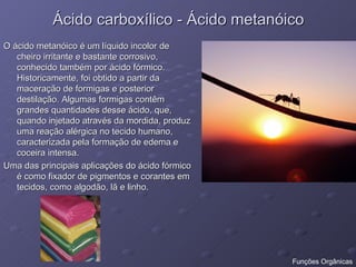 Ácido carboxílico - Ácido metanóico O ácido metanóico é um líquido incolor de cheiro irritante e bastante corrosivo, conhecido também por ácido fórmico. Historicamente, foi obtido a partir da maceração de formigas e posterior destilação. Algumas formigas contêm grandes quantidades desse ácido, que, quando injetado através da mordida, produz uma reação alérgica no tecido humano, caracterizada pela formação de edema e coceira intensa. Uma das principais aplicações do ácido fórmico é como fixador de pigmentos e corantes em tecidos, como algodão, lã e linho. Funções Orgânicas 