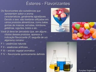 Ésteres - Flavorizantes Os flavorizantes são substâncias que apresentam sabor e aroma característicos, geralmente agradáveis. Devido a isso, são bastante utilizados em vários produtos alimentícios, como balas, gomas de mascas, sorvetes, bombons, gelatinas, iogurtes, bolos e etc. Você já deve ter percebido que, em alguns rótulos desses produtos, aparece a indicação flavorizante (F) seguida de um algarismo romano: F I – essências naturais F II – essências artificiais F III – extrato vegetal aromático F IV – flavorizante quimicamente definido  Funções Orgânicas 