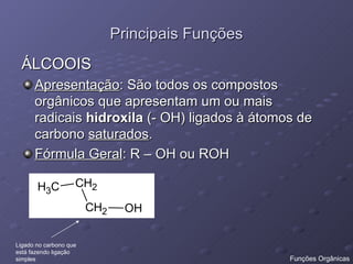 Principais Funções ÁLCOOIS Apresentação : São todos os compostos orgânicos que apresentam um ou mais radicais  hidroxila  (- OH) ligados à átomos de carbono  saturados . Fórmula Geral : R – OH ou ROH  Ligado no carbono que  está fazendo ligação  simples Funções Orgânicas 