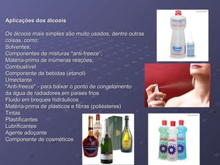 Aplicações dos álcoois Os álcoois mais simples são muito usados, dentre outras  coisas, como: Solventes;  Componentes de misturas "anti-freeze”;  Matéria-prima de inúmeras reações;  Combustível  Componente de bebidas (etanol)  Umectante  "Anti-freeze" - para baixar o ponto de congelamento  da água de radiadores em países frios  Fluido em breques hidráulicos  Matéria-prima de plásticos e fibras (poliésteres)  Tintas  Plastificantes  Lubrificantes  Agente adoçante  Componente de cosméticos  