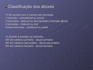 Classificação dos álcoois    De acordo com o número de hidroxilas: 1 hidroxila - monoálcool ou monol  2 hidroxilas - diálcool ou diol (também chamado glicol)  3 hidroxilas - triálcool ou triol  Várias hidroxilas - poliálcool ou poliol    Quanto à posição da hidroxila: OH em carbono primário - álcool primário  OH em carbono secundário - álcool secundário  OH em carbono terciário - álcool terciário. 