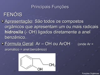 Principais Funções FENÓIS Apresentação : São todos os compostos orgânicos que apresentam um ou mais radicais  hidroxila  (- OH) ligados diretamente a anel benzênico. Fórmula Geral : Ar – OH ou ArOH  (onde Ar = aromático = anel benzênico)   Funções Orgânicas 