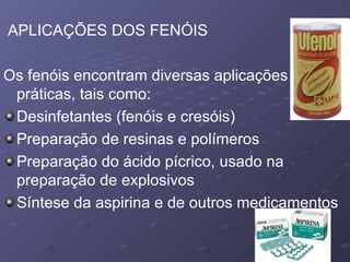 APLICAÇÕES DOS FENÓIS Os fenóis encontram diversas aplicações práticas, tais como: Desinfetantes (fenóis e cresóis)  Preparação de resinas e polímeros  Preparação do ácido pícrico, usado na preparação de explosivos  Síntese da aspirina e de outros medicamentos  