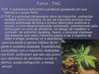 Fenol - THC TCH: A substância tetra-hidro-canabinol apresenta em sua estrutura o grupo fenol. O THC é o principal componente ativo da maconha, conhecida também como  marijuana . O uso da maconha provoca uma secura acentuada da boca e produz distorções auditivas e visuais, e uma depersonalização acentuada, caracterizada pela diminuição no nível de eficiência, no desejo de trabalhar e competir, de enfrentar desafios. Assim, o principal interesse das pessoas que usam maconha passa a ser a maneira de obter a droga, podendo vir a abandonar convívio social e ignorar hábitos de hi- giene e cuidados pessoais. Experiências  controladas com a maconha, realizadas  nos EUA, verificaram que seu uso provo- ca o abandono de atividades sociais e  diminui, quase extinguindo, o desejo sexual.  Funções Orgânicas 
