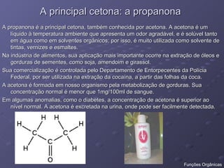 A principal cetona: a propanona A propanona é a principal cetona, também conhecida por acetona. A acetona é um líquido à temperatura ambiente que apresenta um odor agradável, e é solúvel tanto em água como em solventes orgânicos; por isso, é muito utilizada como solvente de tintas, vernizes e esmaltes. Na indústria de alimentos, sua aplicação mais importante ocorre na extração de óleos e gorduras de sementes, como soja, amendoim e girassol. Sua comercialização é controlada pelo Departamento de Entorpecentes da Polícia Federal, por ser utilizada na extração da cocaína, a partir das folhas da coca. A acetona é formada em nosso organismo pela metabolização de gorduras. Sua concentração normal é menor que 1mg/100ml de sangue. Em algumas anomalias, como o diabetes, a concentração de acetona é superior ao nível normal. A acetona é excretada na urina, onde pode ser facilmente detectada.  Funções Orgânicas 