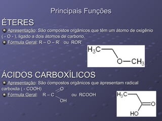 Principais Funções ÉTERES Apresentação : São compostos orgânicos que têm um átomo de oxigênio  ( - O - ), ligado a dois átomos de carbono. Fórmula Geral : R – O – R’  ou  ROR’  ÁCIDOS CARBOXÍLICOS Apresentação : São compostos orgânicos que apresentam radical  carboxila ( - COOH)  O Fórmula Geral :  R – C  ou  RCOOH  OH 