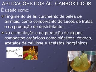 APLICAÇÕES DOS ÁC. CARBOXÍLICOS É usado como:  Tingimento de lã, curtimento de peles de animais, como conservante de sucos de frutas e na produção de desinfetante.  Na alimentação e na produção de alguns compostos orgânicos como plásticos, ésteres, acetatos de celulose e acetatos inorgânicos.  