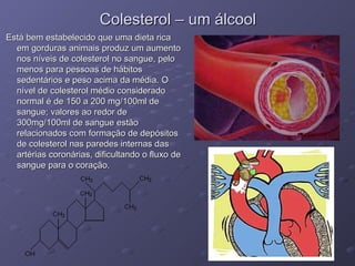 Colesterol – um álcool Está bem estabelecido que uma dieta rica em gorduras animais produz um aumento nos níveis de colesterol no sangue, pelo menos para pessoas de hábitos sedentários e peso acima da média. O nível de colesterol médio considerado normal é de 150 a 200 mg/100ml de sangue; valores ao redor de 300mg/100ml de sangue estão relacionados com formação de depósitos de colesterol nas paredes internas das artérias coronárias, dificultando o fluxo de sangue para o coração. 