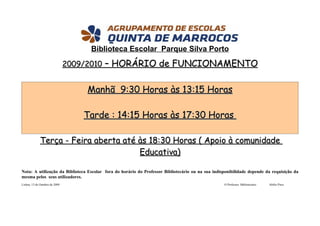 Biblioteca Escolar Parque Silva Porto
                                2009/2010 – HORÁRIO de FUNCIONAMENTO


                                    Manhã 9:30 Horas às 13:15 Horas

                                   Tarde : 14:15 Horas às 17:30 Horas

              Terça - Feira aberta até às 18:30 Horas ( Apoio à comunidade
                                       Educativa)

Nota: A utilização da Biblioteca Escolar fora do horário do Professor Bibliotecário ou na sua indisponibilidade depende da requisição da
mesma pelos seus utilizadores.
Lisboa, 13 de Outubro de 2009                                                                      O Professor Bibliotecário   Abílio Pires
 