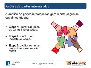  Etapa 1: identificar todas
as partes interessadas.
 Etapa 2: identificar o
impacto ou apoio.
 Etapa 3: avaliar como as
partes interessadas vão
reagir.
Análise de partes interessadas
A análise de partes interessadas geralmente segue as
seguintes etapas:
luanildo@wisetech.com.br
 
