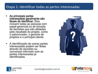  As principais partes
interessadas geralmente são
fáceis de identificar. Elas
incluem todas as pessoas com
papel gerencial ou de tomada
de decisões que são afetadas
pelo resultado do projeto, como
o patrocinador, o gerente de
projetos e o principal cliente.
 A identificação de outras partes
interessadas podem ser feitas
através de reuniões ou
conversas informais com as
partes interessadas já
identificadas.
Etapa 1: identificar todas as partes interessadas
luanildo@wisetech.com.br
 